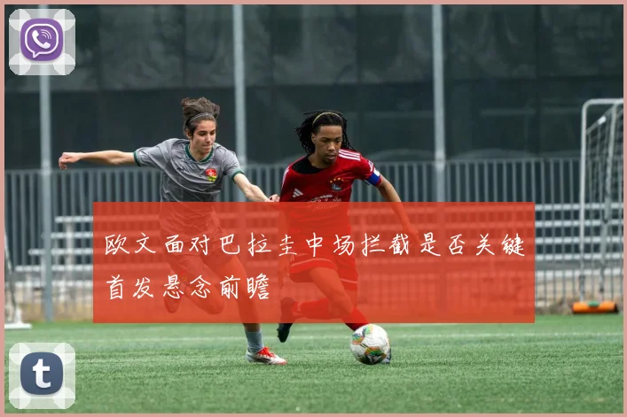 欧文面对巴拉圭中场拦截是否关键首发悬念前瞻