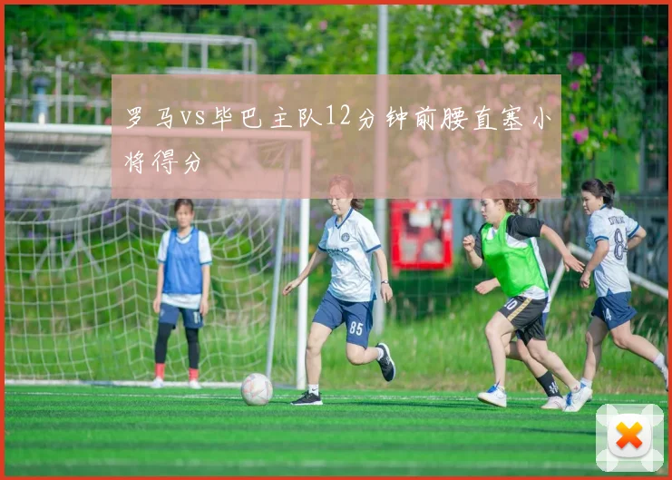 罗马vs毕巴主队12分钟前腰直塞小将得分