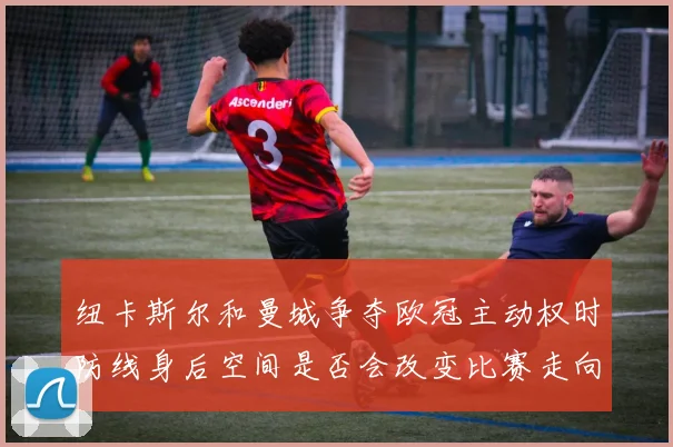 纽卡斯尔和曼城争夺欧冠主动权时防线身后空间是否会改变比赛走向