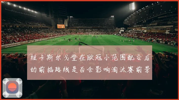 纽卡斯尔戈登在欧冠小范围配合后的前插路线是否会影响淘汰赛前景