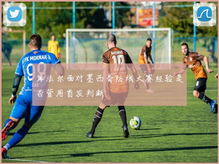 库法尔面对墨西哥防线大赛经验是否管用首发判断