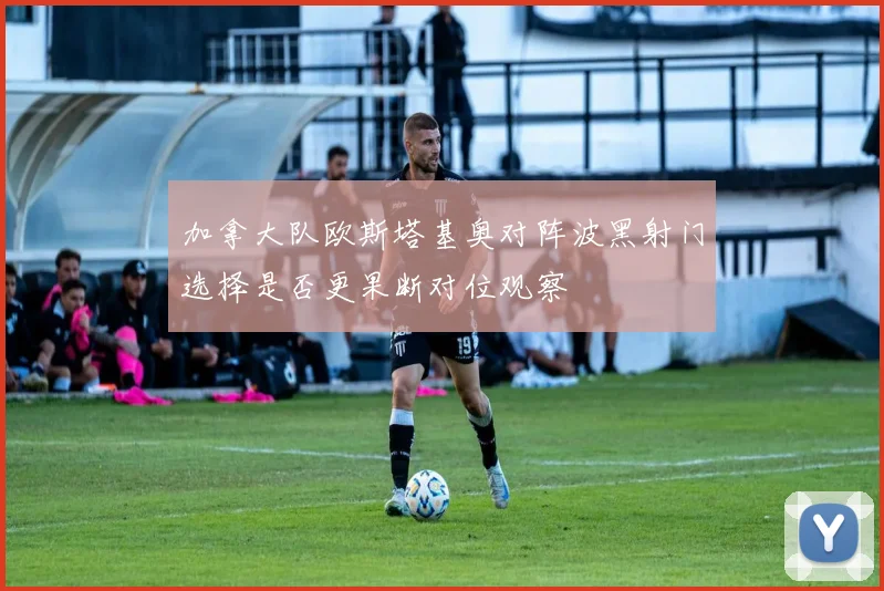 加拿大队欧斯塔基奥对阵波黑射门选择是否更果断对位观察