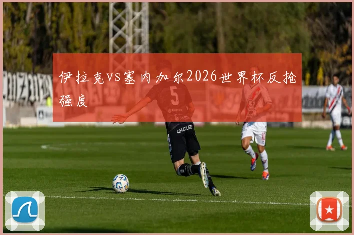 伊拉克vs塞内加尔2026世界杯反抢强度