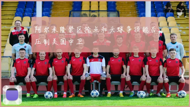 阿尔米隆禁区抢点和头球争顶能否压制美国中卫