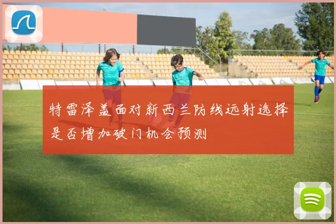 特雷泽盖面对新西兰防线远射选择是否增加破门机会预测
