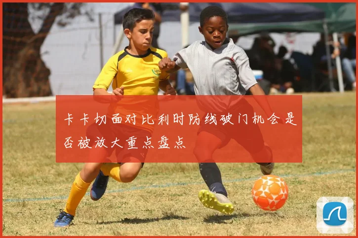 卡卡切面对比利时防线破门机会是否被放大重点盘点