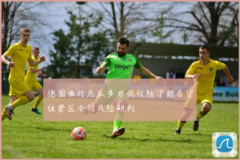 德国面对厄瓜多尔低位防守能否守住禁区冷门风险研判