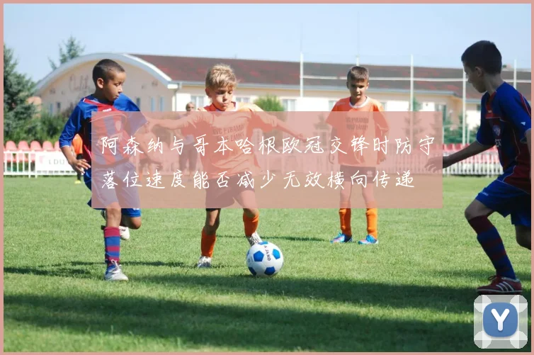 阿森纳与哥本哈根欧冠交锋时防守落位速度能否减少无效横向传递