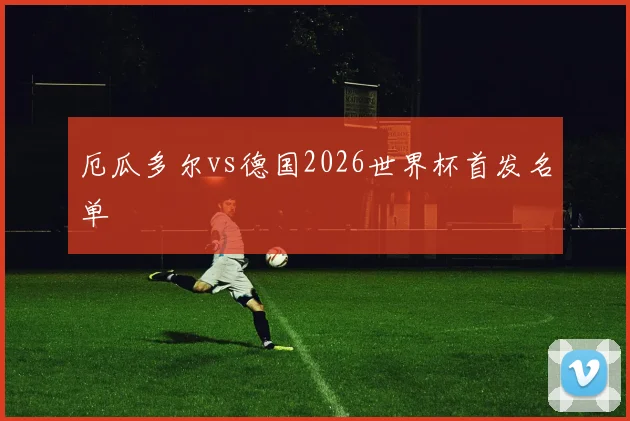 厄瓜多尔vs德国2026世界杯首发名单