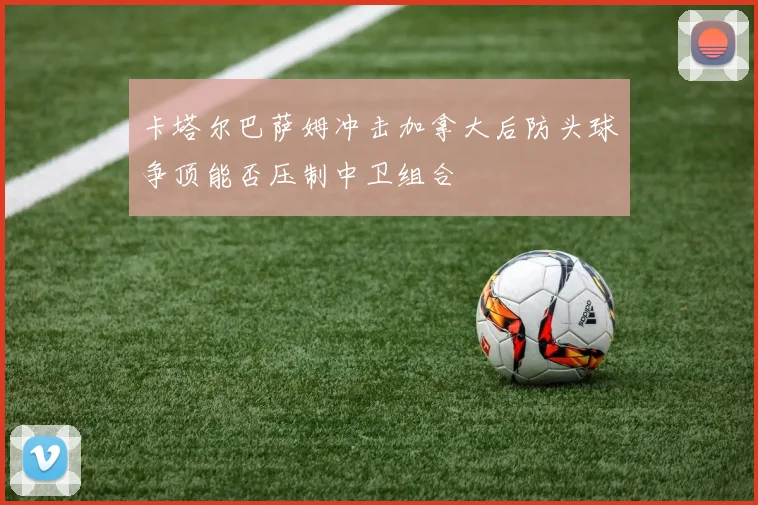 卡塔尔巴萨姆冲击加拿大后防头球争顶能否压制中卫组合