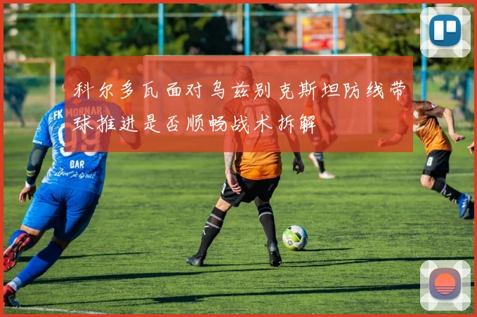 科尔多瓦面对乌兹别克斯坦防线带球推进是否顺畅战术拆解