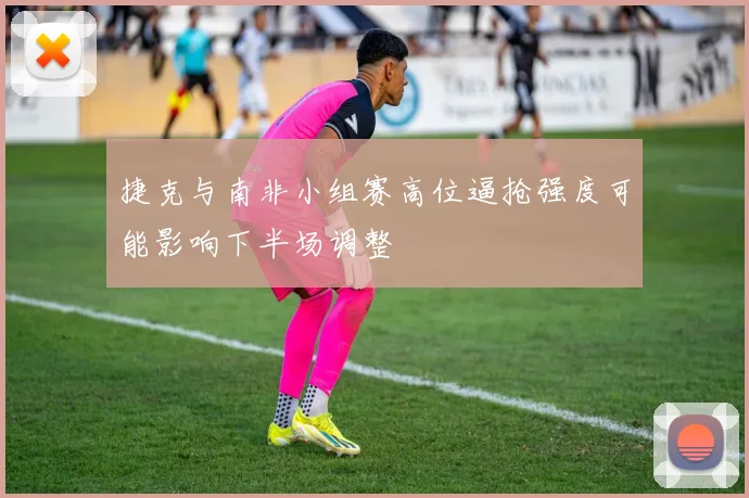 捷克与南非小组赛高位逼抢强度可能影响下半场调整