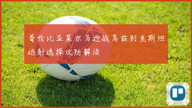哥伦比亚莱尔马迎战乌兹别克斯坦远射选择攻防解读