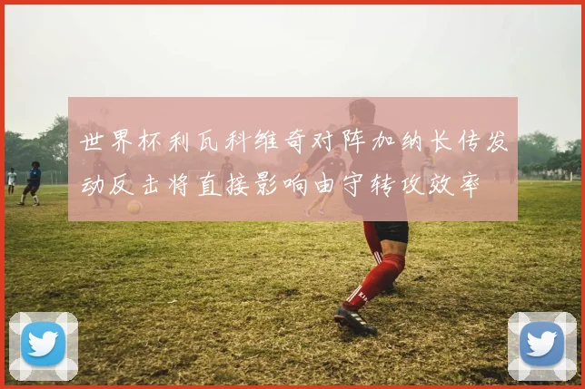 世界杯利瓦科维奇对阵加纳长传发动反击将直接影响由守转攻效率