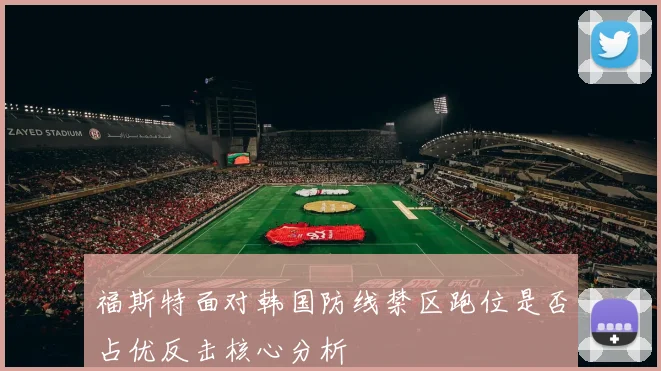 福斯特面对韩国防线禁区跑位是否占优反击核心分析