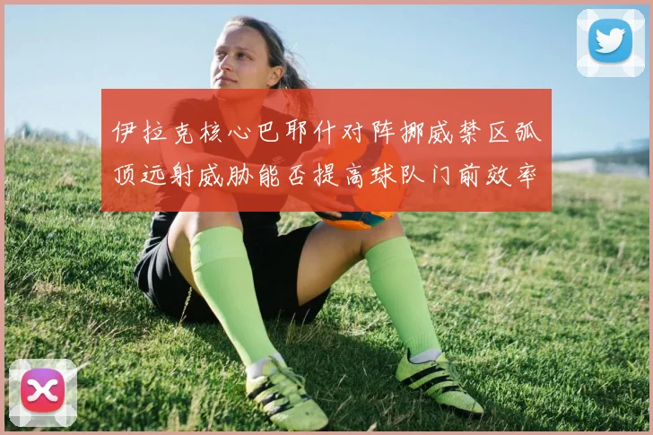 伊拉克核心巴耶什对阵挪威禁区弧顶远射威胁能否提高球队门前效率