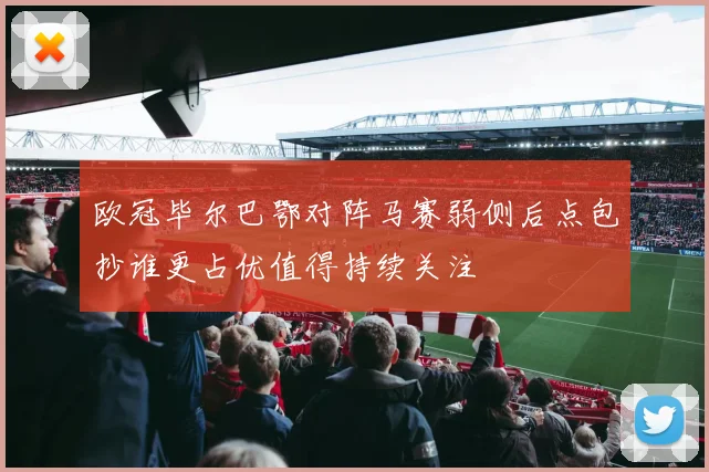 欧冠毕尔巴鄂对阵马赛弱侧后点包抄谁更占优值得持续关注