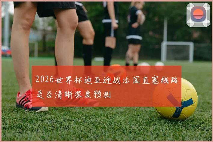 2026世界杯迪亚迎战法国直塞线路是否清晰深度预测