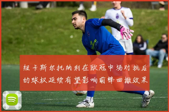 纽卡斯尔托纳利在欧冠中场对抗后的球权延续有望影响前锋回撤效果