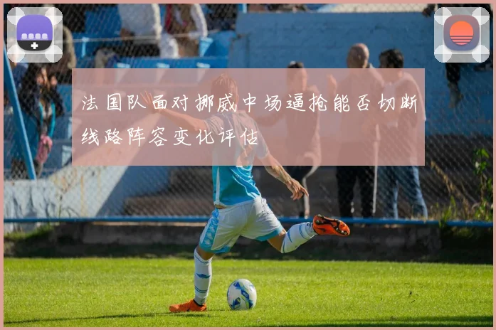 法国队面对挪威中场逼抢能否切断线路阵容变化评估