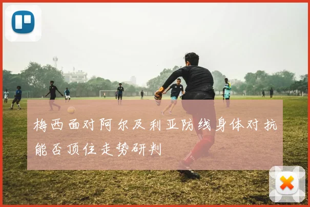 梅西面对阿尔及利亚防线身体对抗能否顶住走势研判