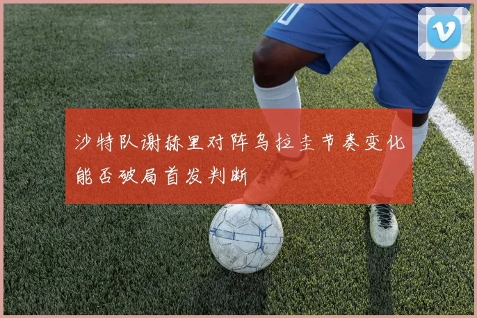 沙特队谢赫里对阵乌拉圭节奏变化能否破局首发判断