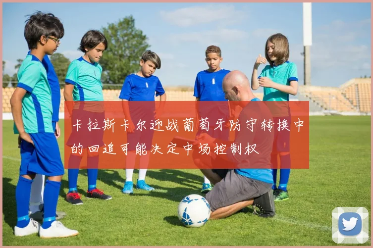 卡拉斯卡尔迎战葡萄牙防守转换中的回追可能决定中场控制权