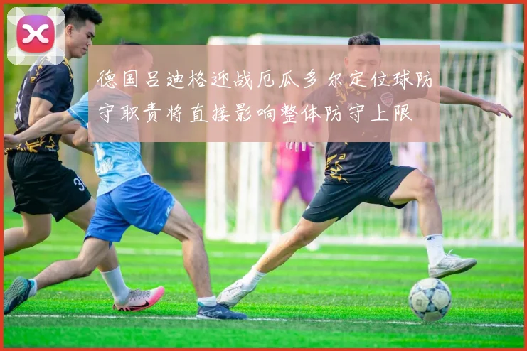 德国吕迪格迎战厄瓜多尔定位球防守职责将直接影响整体防守上限