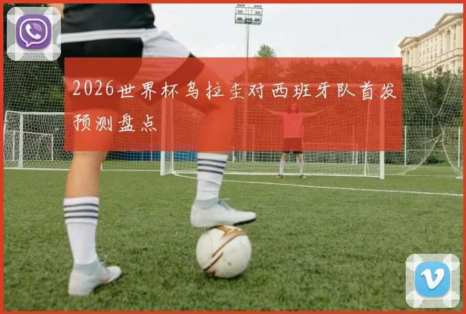 2026世界杯乌拉圭对西班牙队首发预测盘点
