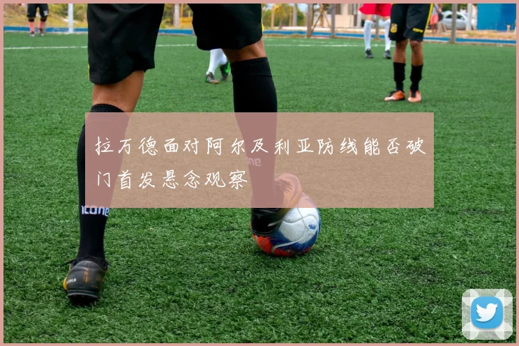 拉万德面对阿尔及利亚防线能否破门首发悬念观察