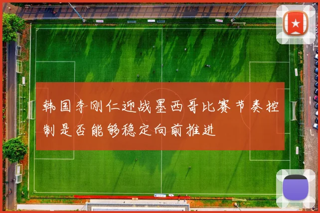 韩国李刚仁迎战墨西哥比赛节奏控制是否能够稳定向前推进