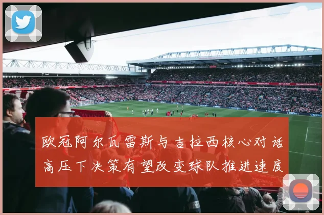 欧冠阿尔瓦雷斯与吉拉西核心对话高压下决策有望改变球队推进速度