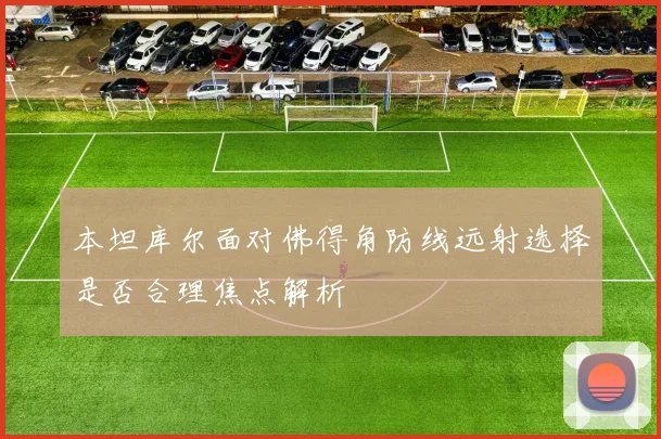 本坦库尔面对佛得角防线远射选择是否合理焦点解析