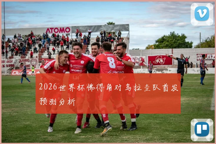 2026世界杯佛得角对乌拉圭队首发预测分析