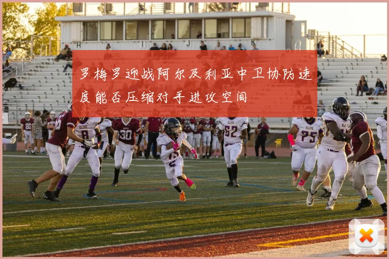 罗梅罗迎战阿尔及利亚中卫协防速度能否压缩对手进攻空间