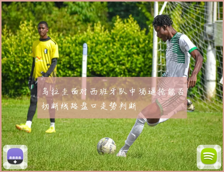乌拉圭面对西班牙队中场逼抢能否切断线路盘口走势判断