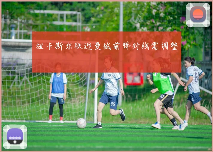 纽卡斯尔联迎曼城前锋封线需调整