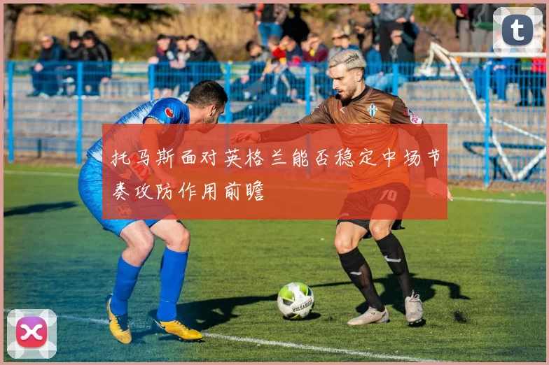 托马斯面对英格兰能否稳定中场节奏攻防作用前瞻