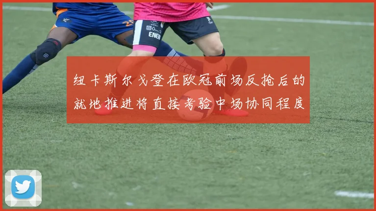 纽卡斯尔戈登在欧冠前场反抢后的就地推进将直接考验中场协同程度