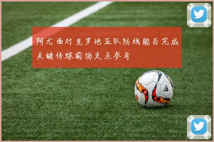阿尤面对克罗地亚队防线能否完成关键传球前场支点参考