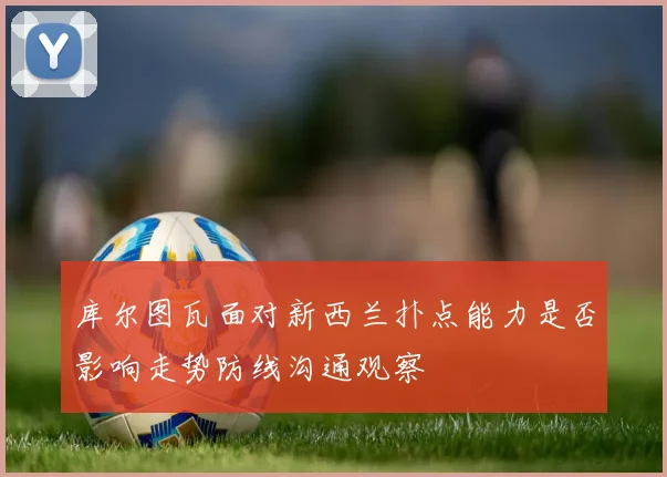 库尔图瓦面对新西兰扑点能力是否影响走势防线沟通观察